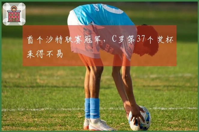 首个沙特联赛冠军，C罗第37个奖杯来得不易